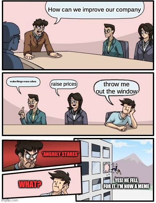 origins of the boardroom meeting suggestions meme |  How can we improve our company; make things more colors; raise prices; throw me out the window; *ANGRILY STARES*; YES! HE FELL FOR IT. I'M NOW A MEME; WHAT? | image tagged in memes,boardroom meeting suggestion | made w/ Imgflip meme maker