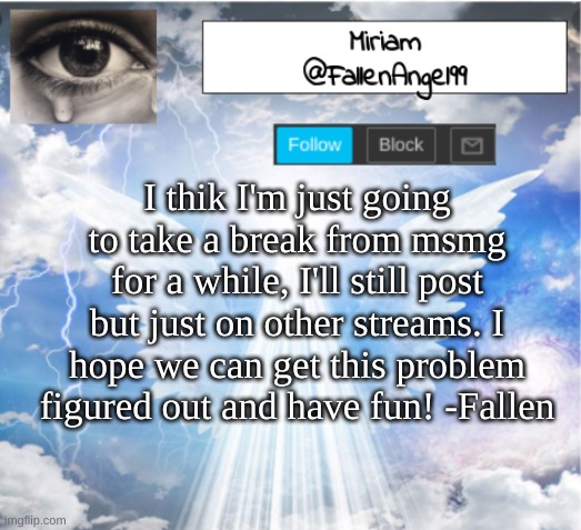 my last post in msmg for a while. | I thik I'm just going to take a break from msmg for a while, I'll still post but just on other streams. I hope we can get this problem figured out and have fun! -Fallen | image tagged in fallenangel99's template | made w/ Imgflip meme maker