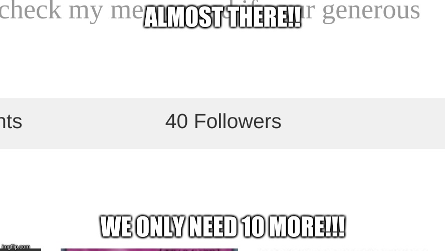 JUST 10 MORE CMON!! | ALMOST THERE!! WE ONLY NEED 10 MORE!!! | image tagged in followers | made w/ Imgflip meme maker