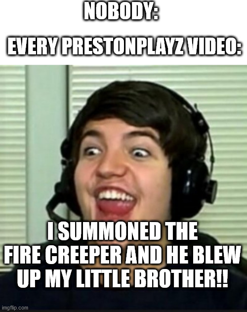In a nutshell | NOBODY:; EVERY PRESTONPLAYZ VIDEO:; I SUMMONED THE FIRE CREEPER AND HE BLEW UP MY LITTLE BROTHER!! | image tagged in blank white template,preston playz | made w/ Imgflip meme maker
