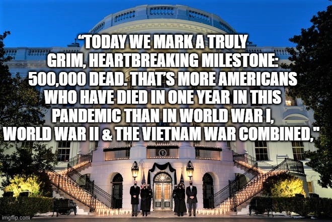 500,000 AMERICANS DEAD | “TODAY WE MARK A TRULY GRIM, HEARTBREAKING MILESTONE: 500,000 DEAD. THAT’S MORE AMERICANS WHO HAVE DIED IN ONE YEAR IN THIS PANDEMIC THAN IN WORLD WAR I, WORLD WAR II & THE VIETNAM WAR COMBINED," | image tagged in covid deaths,americans dead,biden quote,covid memorial,joe biden,trump virus | made w/ Imgflip meme maker