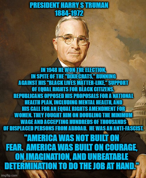A Democrat For The Ages | PRESIDENT HARRY S TRUMAN
1884-1972; IN 1948 HE WON THE ELECTION, IN SPITE OF THE "DIXIECRATS," RUNNING AGAINST HIS "BLACK LIVES MATTER-LIKE," SUPPORT OF EQUAL RIGHTS FOR BLACK CITIZENS.  REPUBLICANS OPPOSED HIS PROPOSALS FOR A NATIONAL HEALTH PLAN, INCLUDING MENTAL HEALTH, AND HIS CALL FOR AN EQUAL RIGHTS AMENDMENT FOR WOMEN. THEY FOUGHT HIM ON DOUBLING THE MINIMUM WAGE AND ACCEPTING HUNDREDS OF THOUSANDS OF DISPLACED PERSONS FROM ABROAD.  HE WAS AN ANTI-FASCIST. "AMERICA WAS NOT BUILT ON FEAR.  AMERICA WAS BUILT ON COURAGE, ON IMAGINATION, AND UNBEATABLE DETERMINATION TO DO THE JOB AT HAND." | image tagged in politics | made w/ Imgflip meme maker