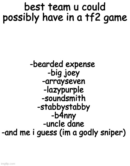got a better team? tell me | best team u could possibly have in a tf2 game; -bearded expense 
-big joey
-arrayseven
-lazypurple
-soundsmith
-stabbystabby
-b4nny
-uncle dane
-and me i guess (im a godly sniper) | image tagged in blank white template | made w/ Imgflip meme maker