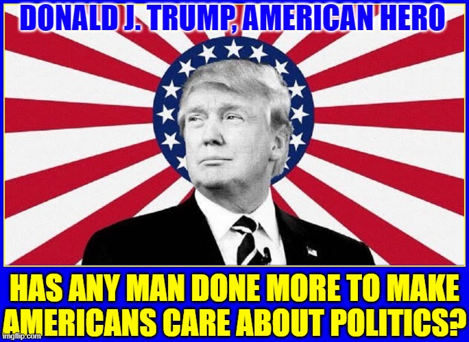 Forget all the fraudulent votes, the most voters ever voted becuz of Donald Trump | DONALD J. TRUMP, AMERICAN HERO; HAS ANY MAN DONE MORE TO MAKE
AMERICANS CARE ABOUT POLITICS? | image tagged in vince vance,donald j trump,president trump,best president ever,memes,american hero | made w/ Imgflip meme maker