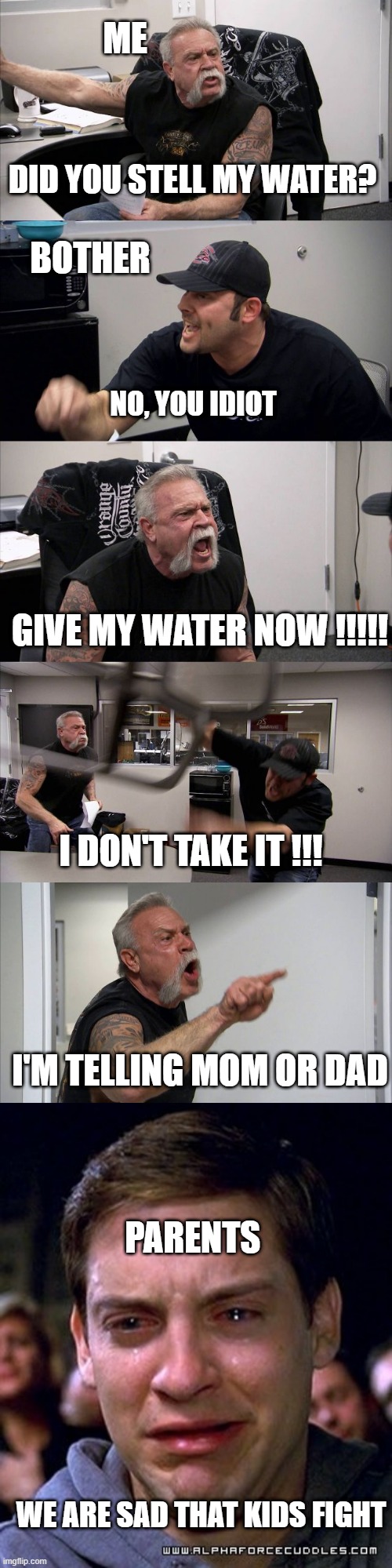 don't take the water | ME; DID YOU STELL MY WATER? BOTHER; NO, YOU IDIOT; GIVE MY WATER NOW !!!!! I DON'T TAKE IT !!! I'M TELLING MOM OR DAD; PARENTS; WE ARE SAD THAT KIDS FIGHT | image tagged in memes,american chopper argument,water,telling on kids | made w/ Imgflip meme maker