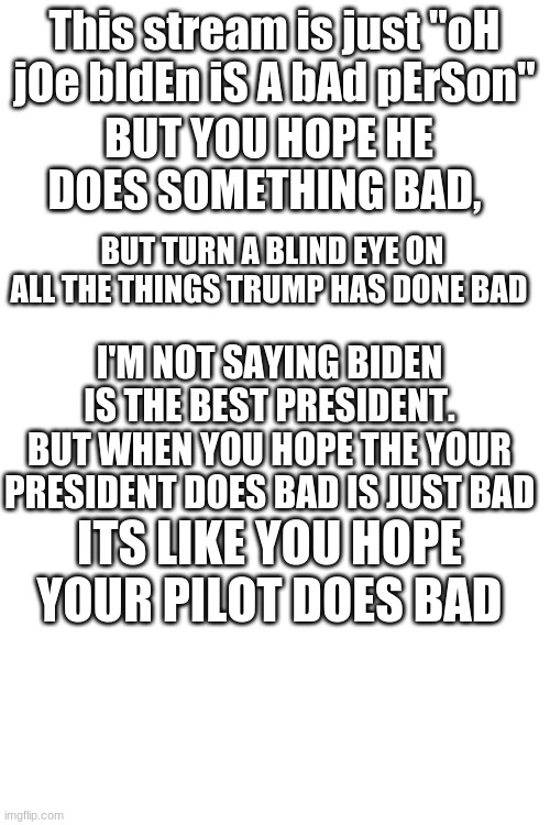 Stop saying thay | This stream is just "oH jOe bIdEn iS A bAd pErSon"; BUT YOU HOPE HE DOES SOMETHING BAD, BUT TURN A BLIND EYE ON ALL THE THINGS TRUMP HAS DONE BAD; I'M NOT SAYING BIDEN IS THE BEST PRESIDENT. BUT WHEN YOU HOPE THE YOUR PRESIDENT DOES BAD IS JUST BAD; ITS LIKE YOU HOPE YOUR PILOT DOES BAD | image tagged in blank white template | made w/ Imgflip meme maker
