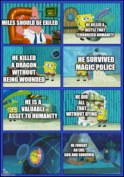 This is in his universe btw | HE KILLED A BEETLE THAT TERRORIZED HUMANITY; MILES SHOULD BE EXILED; HE KILLED A DRAGON WITHOUT BEING WOUNDED; HE SURVIVED MAGIC POLICE; HE DID ALL THAT WITHOUT DYING; HE IS A VALUABLE ASSET TO HUMANITY; HE FOUGHT AN EVIL GOD AND SURVIVED | image tagged in spongebob diapers | made w/ Imgflip meme maker