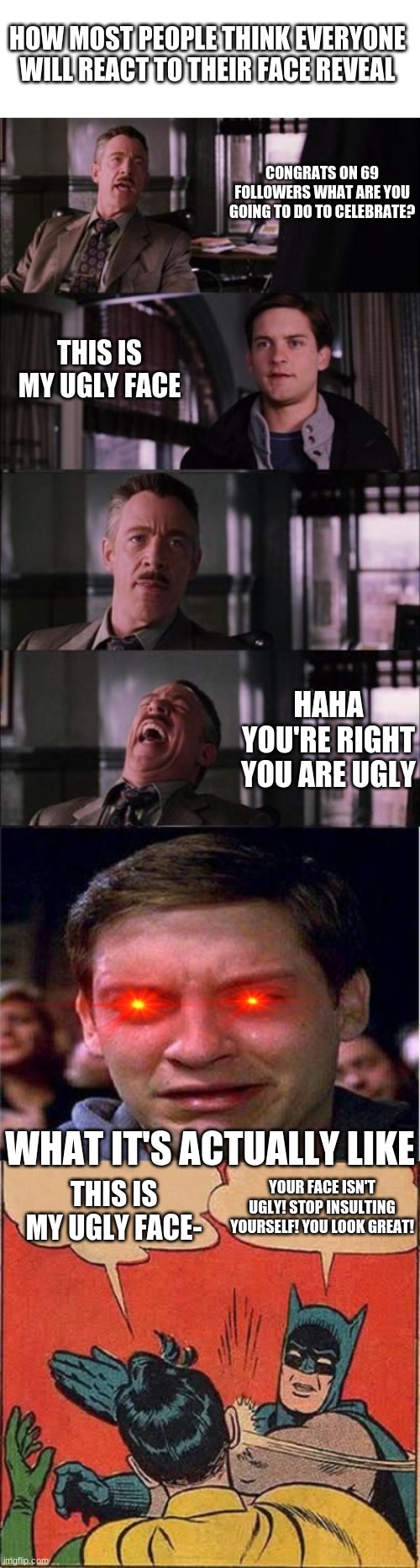 A meme about face reveals | HOW MOST PEOPLE THINK EVERYONE WILL REACT TO THEIR FACE REVEAL; CONGRATS ON 69 FOLLOWERS WHAT ARE YOU GOING TO DO TO CELEBRATE? THIS IS MY UGLY FACE; HAHA YOU'RE RIGHT YOU ARE UGLY; WHAT IT'S ACTUALLY LIKE; YOUR FACE ISN'T UGLY! STOP INSULTING YOURSELF! YOU LOOK GREAT! THIS IS MY UGLY FACE- | image tagged in blank text box,memes,peter parker cry,batman slapping robin | made w/ Imgflip meme maker