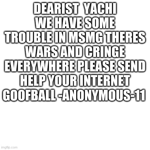 plz help us |  DEARIST  YACHI
WE HAVE SOME TROUBLE IN MSMG THERES WARS AND CRINGE EVERYWHERE PLEASE SEND HELP YOUR INTERNET GOOFBALL -ANONYMOUS-11 | image tagged in memes,blank transparent square | made w/ Imgflip meme maker