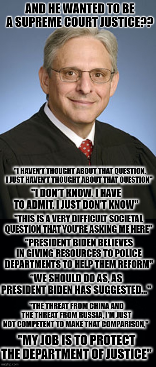 No...Your Job Is To Advise the President On Legal Matters, It Isn't To Be His Rubber Stamp. | AND HE WANTED TO BE A SUPREME COURT JUSTICE?? "I HAVEN’T THOUGHT ABOUT THAT QUESTION. I JUST HAVEN’T THOUGHT ABOUT THAT QUESTION"; "I DON’T KNOW. I HAVE TO ADMIT, I JUST DON’T KNOW"; "THIS IS A VERY DIFFICULT SOCIETAL QUESTION THAT YOU'RE ASKING ME HERE"; "PRESIDENT BIDEN BELIEVES IN GIVING RESOURCES TO POLICE DEPARTMENTS TO HELP THEM REFORM"; “WE SHOULD DO AS, AS PRESIDENT BIDEN HAS SUGGESTED..."; "THE THREAT FROM CHINA AND THE THREAT FROM RUSSIA, I’M JUST NOT COMPETENT TO MAKE THAT COMPARISON,"; "MY JOB IS TO PROTECT THE DEPARTMENT OF JUSTICE" | image tagged in merrick garland,black background | made w/ Imgflip meme maker