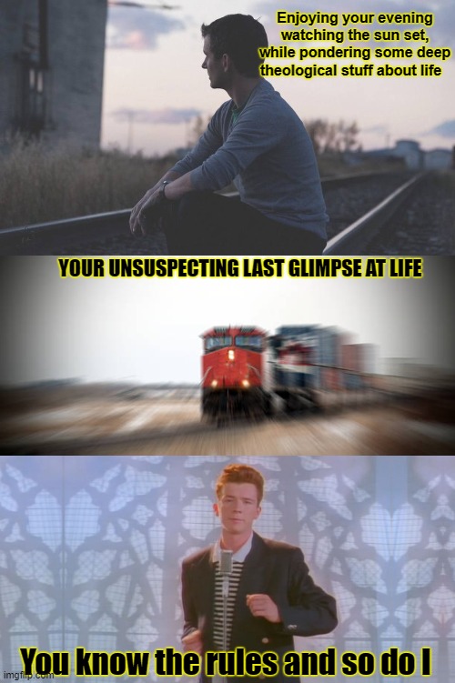 Enjoying your evening watching the sun set, while pondering some deep
theological stuff about life; YOUR UNSUSPECTING LAST GLIMPSE AT LIFE; You know the rules and so do I | image tagged in rick rolled,safety first,memes,dark humor,funny,trains | made w/ Imgflip meme maker