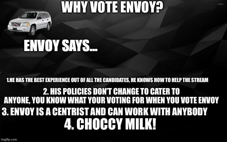 Envoy Says... | WHY VOTE ENVOY? 1.HE HAS THE BEST EXPERIENCE OUT OF ALL THE CANDIDATES, HE KNOWS HOW TO HELP THE STREAM; 2. HIS POLICIES DON’T CHANGE TO CATER TO ANYONE, YOU KNOW WHAT YOUR VOTING FOR WHEN YOU VOTE ENVOY; 3. ENVOY IS A CENTRIST AND CAN WORK WITH ANYBODY; 4. CHOCCY MILK! | image tagged in envoy says | made w/ Imgflip meme maker