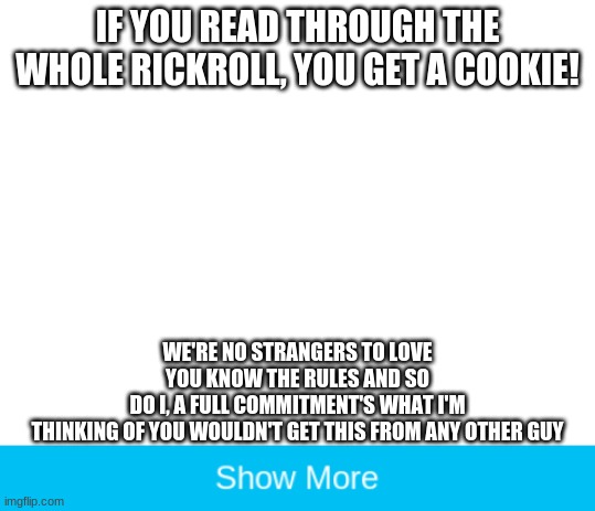 Maybe even some upvotes! | IF YOU READ THROUGH THE WHOLE RICKROLL, YOU GET A COOKIE! WE'RE NO STRANGERS TO LOVE
YOU KNOW THE RULES AND SO
DO I, A FULL COMMITMENT'S WHAT I'M
THINKING OF YOU WOULDN'T GET THIS FROM ANY OTHER GUY | image tagged in blank white template | made w/ Imgflip meme maker