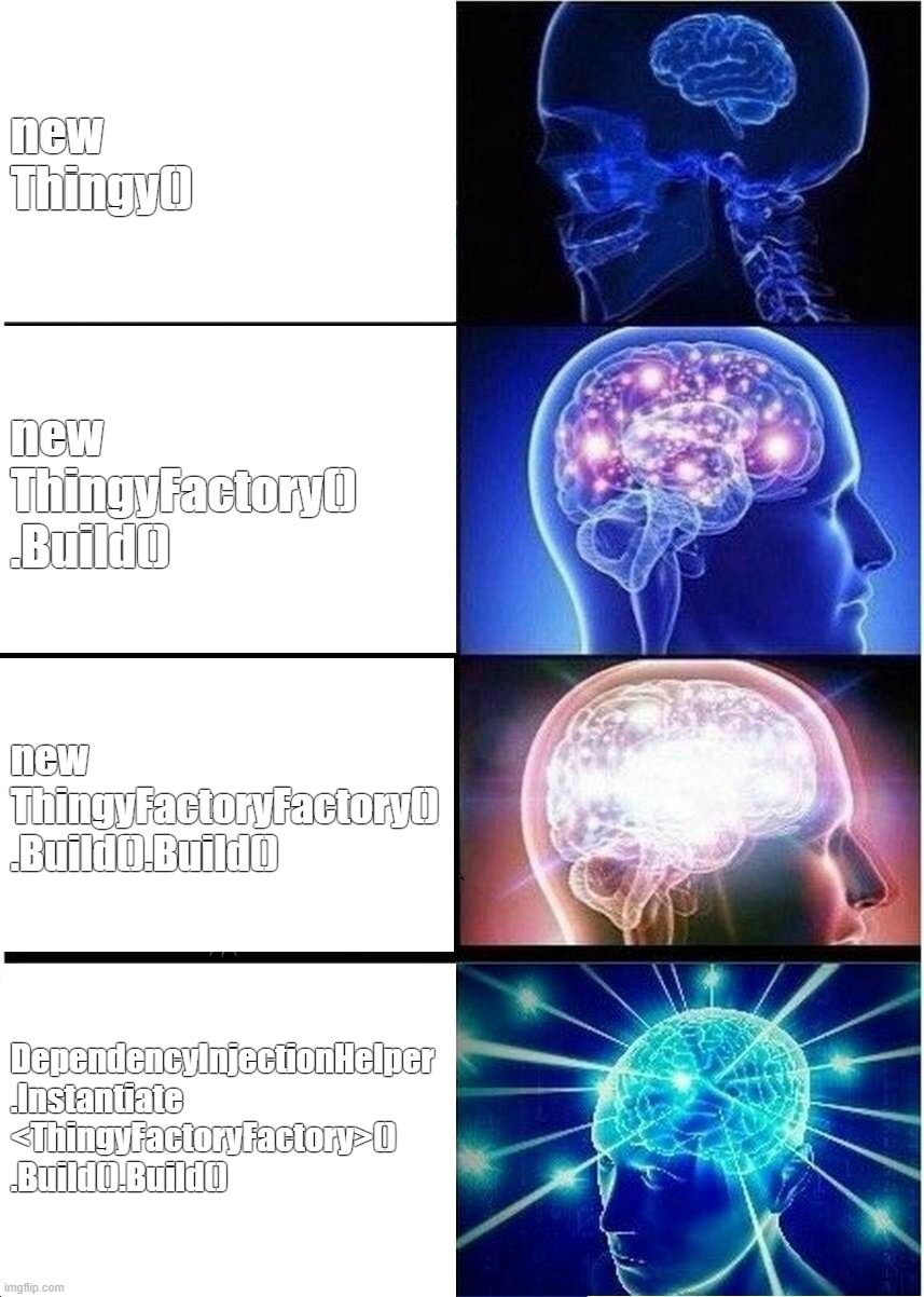 How to instantiate an object using OOP | new Thingy(); new ThingyFactory()
.Build(); new ThingyFactoryFactory()
.Build().Build(); DependencyInjectionHelper
.Instantiate
<ThingyFactoryFactory>()
.Build().Build() | image tagged in memes,expanding brain,programming | made w/ Imgflip meme maker