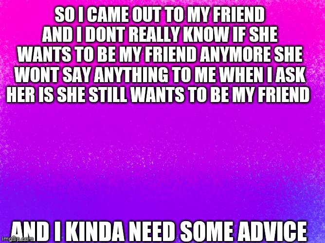 Can you guys help? | SO I CAME OUT TO MY FRIEND AND I DONT REALLY KNOW IF SHE WANTS TO BE MY FRIEND ANYMORE SHE WONT SAY ANYTHING TO ME WHEN I ASK HER IS SHE STILL WANTS TO BE MY FRIEND; AND I KINDA NEED SOME ADVICE | image tagged in pretty bi flag | made w/ Imgflip meme maker