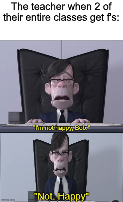 I'm not happy, Bob. Not. Happy | The teacher when 2 of their entire classes get f's: | image tagged in i'm not happy bob not happy | made w/ Imgflip meme maker