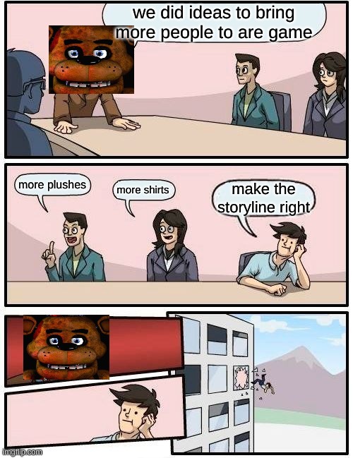 Boardroom Meeting Suggestion | we did ideas to bring more people to are game; more plushes; more shirts; make the storyline right | image tagged in memes,boardroom meeting suggestion | made w/ Imgflip meme maker