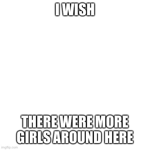 Blank Transparent Square |  I WISH; THERE WERE MORE GIRLS AROUND HERE | image tagged in memes,blank transparent square,girls,not many girls here,ladies | made w/ Imgflip meme maker