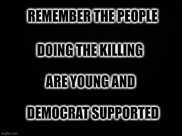 Black background | REMEMBER THE PEOPLE DOING THE KILLING ARE YOUNG AND DEMOCRAT SUPPORTED | image tagged in black background | made w/ Imgflip meme maker