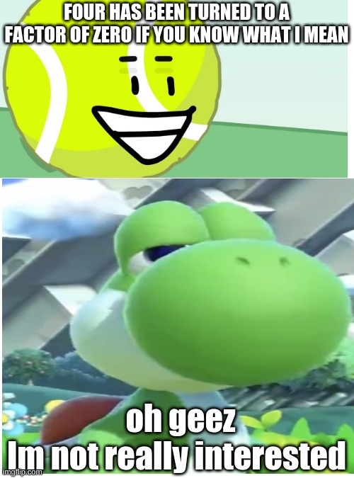 Yoshi Does Not Approve | FOUR HAS BEEN TURNED TO A FACTOR OF ZERO IF YOU KNOW WHAT I MEAN; oh geez; Im not really interested | image tagged in memes,blank transparent square | made w/ Imgflip meme maker