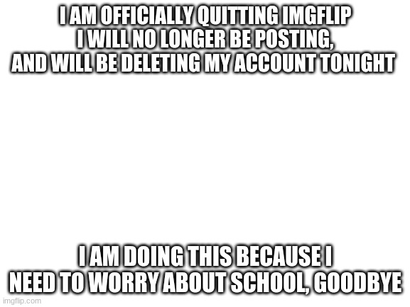 Goodbye | I AM OFFICIALLY QUITTING IMGFLIP I WILL NO LONGER BE POSTING, AND WILL BE DELETING MY ACCOUNT TONIGHT; I AM DOING THIS BECAUSE I NEED TO WORRY ABOUT SCHOOL, GOODBYE | image tagged in blank white template | made w/ Imgflip meme maker