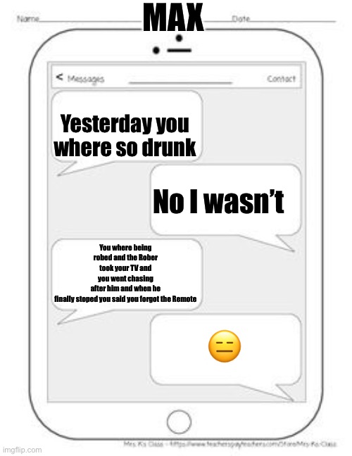 When you forgot what happened last night | MAX; Yesterday you where so drunk; No I wasn’t; You where being robed and the Rober took your TV and you went chasing after him and when he finally stoped you said you forgot the Remote; 😑 | image tagged in text messages | made w/ Imgflip meme maker