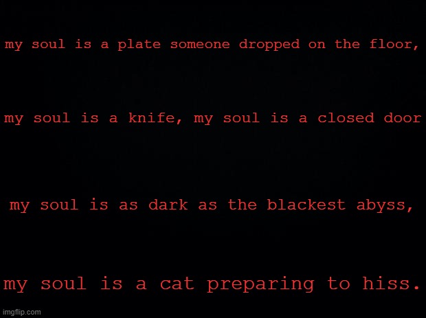 Black background |  my soul is a plate someone dropped on the floor, my soul is a knife, my soul is a closed door; my soul is as dark as the blackest abyss, my soul is a cat preparing to hiss. | image tagged in black background | made w/ Imgflip meme maker