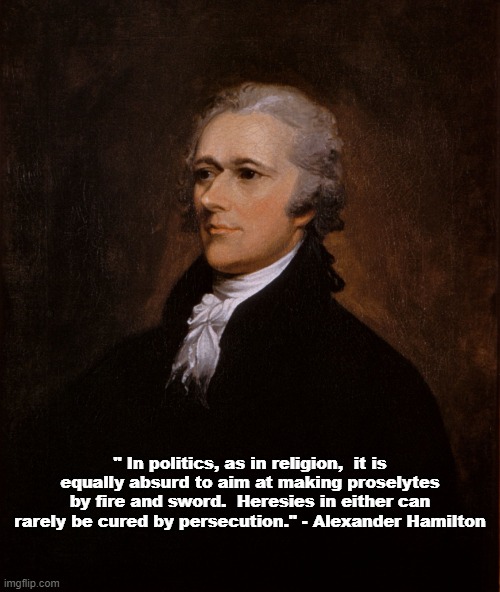 Alexander Hamilton on the Wrong Way to Do Things | " In politics, as in religion,  it is equally absurd to aim at making proselytes by fire and sword.  Heresies in either can rarely be cured by persecution." - Alexander Hamilton | image tagged in alexander hamilton,memes,politics | made w/ Imgflip meme maker