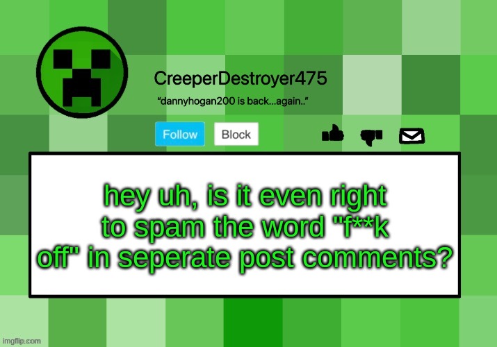 im just asking cuz i got attacked by it. (not trying to cause a war) | hey uh, is it even right to spam the word "f**k off" in seperate post comments? | image tagged in creeperdestroyer475 announcement template | made w/ Imgflip meme maker
