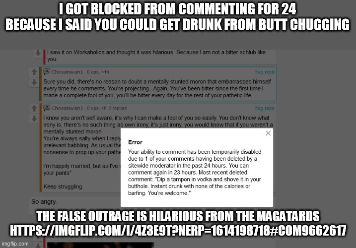 Please feel free to remind them the hatred they spew is more dangerous to the "children" that go to the politics stream | I GOT BLOCKED FROM COMMENTING FOR 24 BECAUSE I SAID YOU COULD GET DRUNK FROM BUTT CHUGGING; THE FALSE OUTRAGE IS HILARIOUS FROM THE MAGATARDS
HTTPS://IMGFLIP.COM/I/4Z3E9T?NERP=1614198718#COM9662617 | image tagged in magatards,politics | made w/ Imgflip meme maker