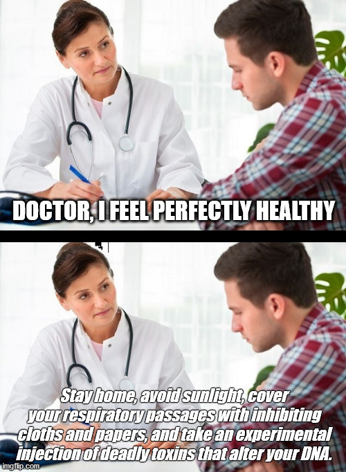 I'm Healthy | DOCTOR, I FEEL PERFECTLY HEALTHY; Stay home, avoid sunlight, cover your respiratory passages with inhibiting cloths and papers, and take an experimental injection of deadly toxins that alter your DNA. | image tagged in doctor and patient,covid-19,vaccinations,masks,human stupidity | made w/ Imgflip meme maker