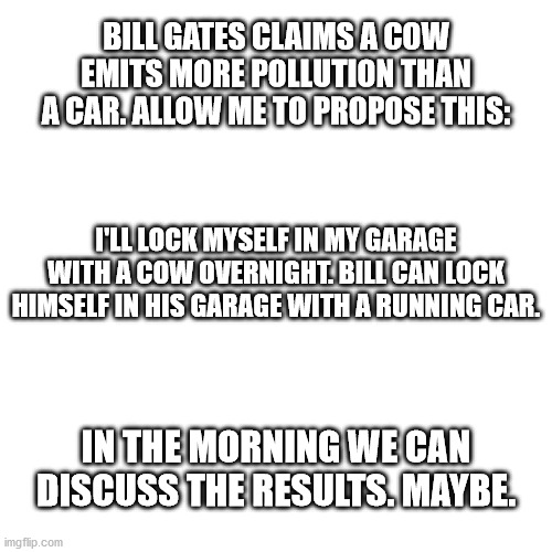 Bill Gates and Cow Pollution | BILL GATES CLAIMS A COW EMITS MORE POLLUTION THAN A CAR. ALLOW ME TO PROPOSE THIS:; I'LL LOCK MYSELF IN MY GARAGE WITH A COW OVERNIGHT. BILL CAN LOCK HIMSELF IN HIS GARAGE WITH A RUNNING CAR. IN THE MORNING WE CAN DISCUSS THE RESULTS. MAYBE. | image tagged in memes,blank transparent square | made w/ Imgflip meme maker