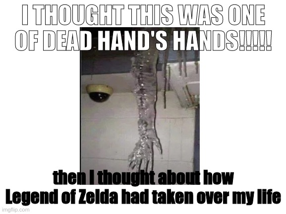 Blank White Template |  I THOUGHT THIS WAS ONE OF DEAD HAND'S HANDS!!!!! then I thought about how Legend of Zelda had taken over my life | image tagged in blank white template,the legend of zelda,ocarina of time | made w/ Imgflip meme maker