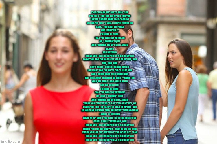 Distracted Boyfriend | I'M REALLY ON THE ROPES THIS TIME
I'VE BEEN FIGHTING ALL MY LIFE FOR YOU
I NEVER SHOULD HAVE SAID GOODBYE
BUT MAYBE THAT'S WHAT STUPID PEOPLE DO
'CAUSE YOU GAVE ME PEACE
AND I WASTED IT
I'M HERE TO ADMIT
THAT YOU WERE MY MEDICINE
OH, I COULDN'T QUIT
AND I'M DOWN ON MY KNEES AGAIN
ASKING
FOR NOTHING
THANK YOU FOR THE HAPPIEST YEAR OF MY LIFE
THANK YOU FOR THE HAPPIEST YEAR OF MY LIFE, OOH
OOH, OOH, OOH
DON'T THINK I COULD FORGIVE MYSELF
I'M SORRY FOR THE WAYS THAT I USED YOU
AND I COULD CARE LESS RIGHT NOW
BUT YOU KNOW, YOU HURT ME PRETTY GOOD TOO
YEAH, WE MADE EACH OTHER BLEED
AND WE TASTED IT
I'M HERE TO ADMIT
THAT YOU WERE MY MEDICINE
OH, LOVE, I COULDN'T QUIT
AND I'M DOWN ON MY KNEES AGAIN
THANK YOU FOR THE HAPPIEST YEAR OF MY LIFE, OH
THANK YOU FOR THE HAPPIEST YEAR OF MY LIFE, OOH
SO WAKE ME UP WHEN THEY BUILD THAT TIME MACHINE
I WANT TO GO BACK
WAKE ME UP WHEN YOU WERE SLEEPING NEXT TO ME
'CAUSE I REALLY LOVED YOU, OOH
THANK YOU FOR THE HAPPIEST YEAR OF MY LIFE
THANK YOU FOR THE HAPPIEST YEAR OF MY LIFE OHH
THANK YOU FOR THE HAPPIEST YEAR OF MY LIFE, YEAH
THANK YOU FOR THE HAPPIEST YEAR OF MY LIFE
THANK YOU FOR THE HAPPIEST YEAR OF MY LIFE | image tagged in memes,distracted boyfriend | made w/ Imgflip meme maker