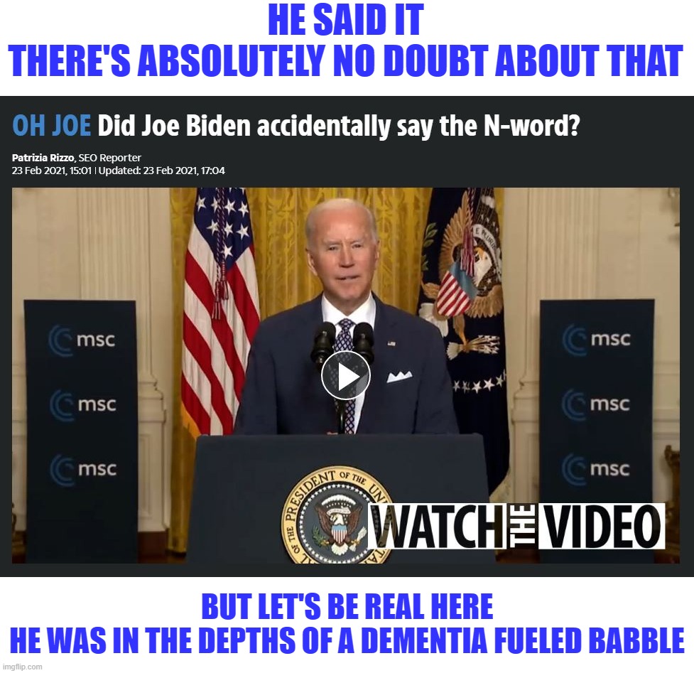 HE SAID IT
THERE'S ABSOLUTELY NO DOUBT ABOUT THAT; BUT LET'S BE REAL HERE
HE WAS IN THE DEPTHS OF A DEMENTIA FUELED BABBLE | image tagged in biden,sad joe biden,biden dementia,dementia | made w/ Imgflip meme maker
