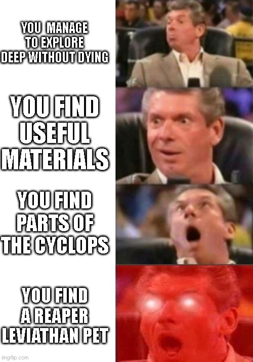 Mr. McMahon reaction | YOU  MANAGE TO EXPLORE DEEP WITHOUT DYING; YOU FIND USEFUL MATERIALS; YOU FIND PARTS OF THE CYCLOPS; YOU FIND A REAPER LEVIATHAN PET | image tagged in mr mcmahon reaction | made w/ Imgflip meme maker
