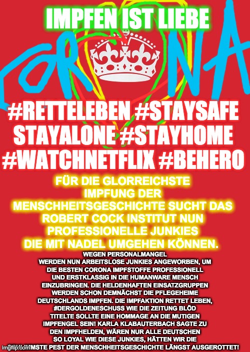 Keep Calm And Carry On Red Meme | IMPFEN IST LIEBE; #RETTELEBEN #STAYSAFE STAYALONE #STAYHOME #WATCHNETFLIX #BEHERO; WEGEN PERSONALMANGEL WERDEN NUN ARBEITSLOSE JUNKIES ANGEWORBEN, UM DIE BESTEN CORONA IMPFSTOFFE PROFESSIONELL UND ERSTKLASSIG IN DIE HUMANWARE MENSCH EINZUBRINGEN. DIE HELDENHAFTEN EINSATZGRUPPEN WERDEN SCHON DEMNÄCHST DIE PFLEGEHEIME DEUTSCHLANDS IMPFEN. DIE IMPFAKTION RETTET LEBEN, #DERGOLDENESCHUSS WIE DIE ZEITUNG BLÖD TITELTE SOLLTE EINE HOMMAGE AN DIE MUTIGEN IMPFENGEL SEIN! KARLA KLABAUTERBACH SAGTE ZU DEN IMPFHELDEN, WÄREN NUR ALLE DEUTSCHEN SO LOYAL WIE DIESE JUNKIES, HÄTTEN WIR DIE SCHLIMMSTE PEST DER MENSCHHEITSGESCHICHTE LÄNGST AUSGEROTTET! FÜR DIE GLORREICHSTE IMPFUNG DER MENSCHHEITSGESCHICHTE SUCHT DAS ROBERT COCK INSTITUT NUN PROFESSIONELLE JUNKIES DIE MIT NADEL UMGEHEN KÖNNEN. | image tagged in memes,keep calm and carry on red | made w/ Imgflip meme maker