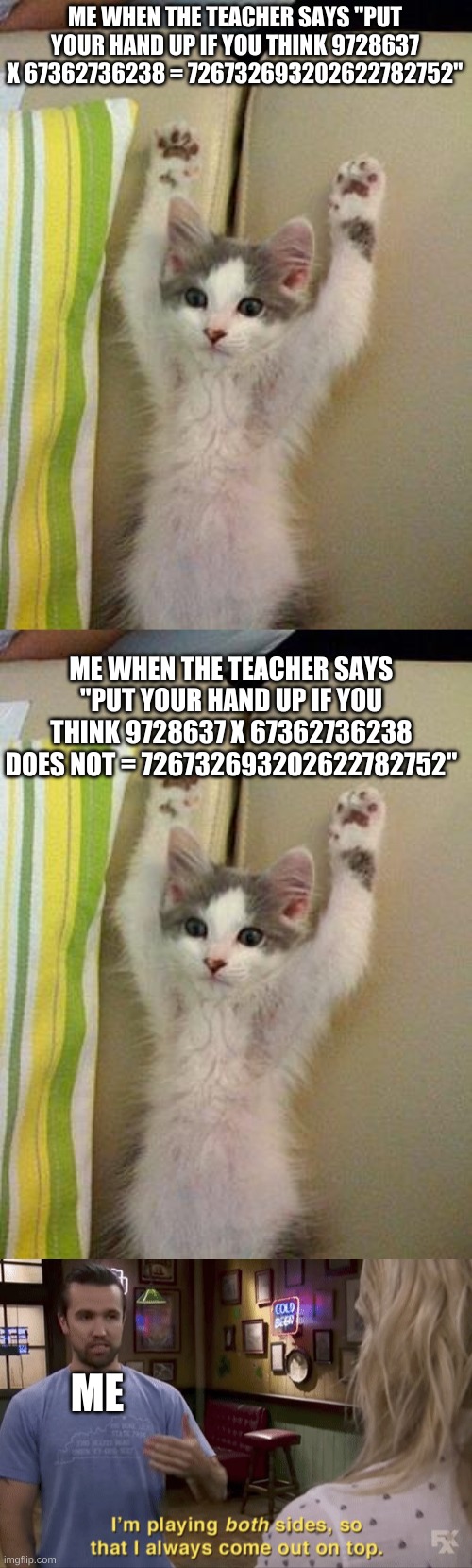 I'm playing both sides so I always come out on top | ME WHEN THE TEACHER SAYS "PUT YOUR HAND UP IF YOU THINK 9728637 X 67362736238 = 726732693202622782752"; ME WHEN THE TEACHER SAYS "PUT YOUR HAND UP IF YOU THINK 9728637 X 67362736238 DOES NOT = 726732693202622782752"; ME | image tagged in hands up kitten,i'm playing both sides | made w/ Imgflip meme maker
