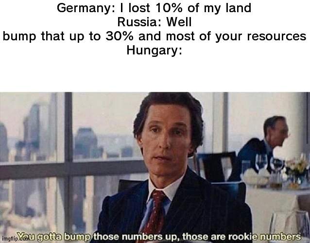 Hungary lost 70% of its land after World War 1 | Germany: I lost 10% of my land
Russia: Well bump that up to 30% and most of your resources
Hungary: | image tagged in you gotta bump those numbers up those are rookie numbers,hungary,world war 1 | made w/ Imgflip meme maker