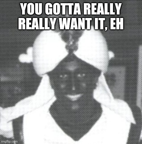Justin Trudeau Blackface | YOU GOTTA REALLY REALLY WANT IT, EH | image tagged in justin trudeau blackface | made w/ Imgflip meme maker