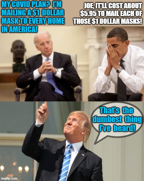 joe biden tells obama his covid plan | MY COVID PLAN?  I'M 
MAILING A $1  DOLLAR
MASK TO EVERY HOME
IN AMERICA! JOE, IT'LL COST ABOUT
$5.95 TO MAIL EACH OF
THOSE $1 DOLLAR MASKS! That's  the 
dumbest  thing
I've  heard! | image tagged in joe biden obama facepalm,trump looks at the sun,political humor,covid,mail,masks | made w/ Imgflip meme maker