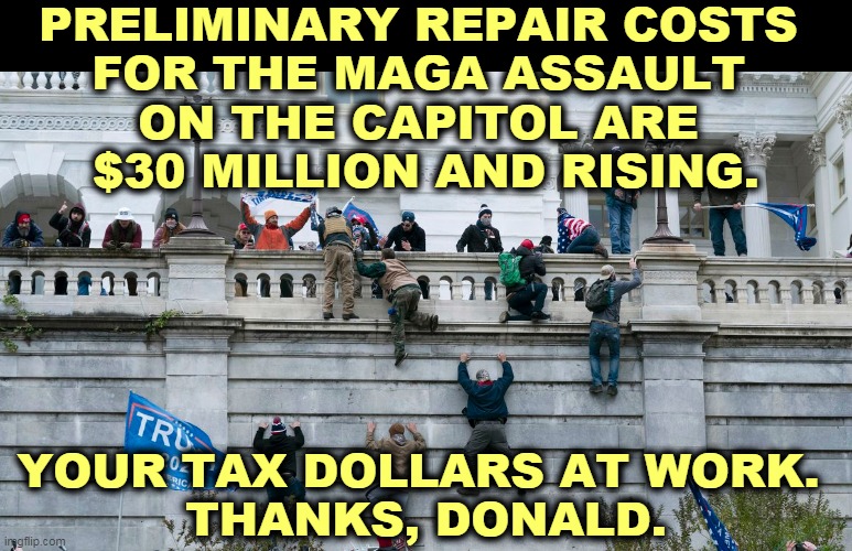 Send the bills to the Proud Boys and the Oath Keepers. They practiced ahead of time for the assault. | PRELIMINARY REPAIR COSTS 
FOR THE MAGA ASSAULT 
ON THE CAPITOL ARE 
$30 MILLION AND RISING. YOUR TAX DOLLARS AT WORK. 
THANKS, DONALD. | image tagged in capitol riot by invitation of trump,right wing,white supremacists,riot,attack,capitol | made w/ Imgflip meme maker