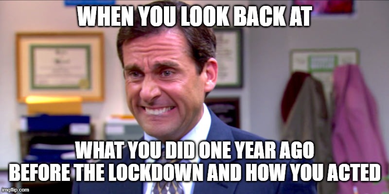 Micheal scott yikes | WHEN YOU LOOK BACK AT WHAT YOU DID ONE YEAR AGO BEFORE THE LOCKDOWN AND HOW YOU ACTED | image tagged in micheal scott yikes | made w/ Imgflip meme maker