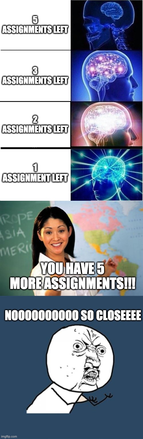 Homework | 5 ASSIGNMENTS LEFT; 3 ASSIGNMENTS LEFT; 2 ASSIGNMENTS LEFT; 1 ASSIGNMENT LEFT; YOU HAVE 5 MORE ASSIGNMENTS!!! NOOOOOOOOOO SO CLOSEEEE | image tagged in memes,expanding brain,unhelpful high school teacher,y u no,homework | made w/ Imgflip meme maker