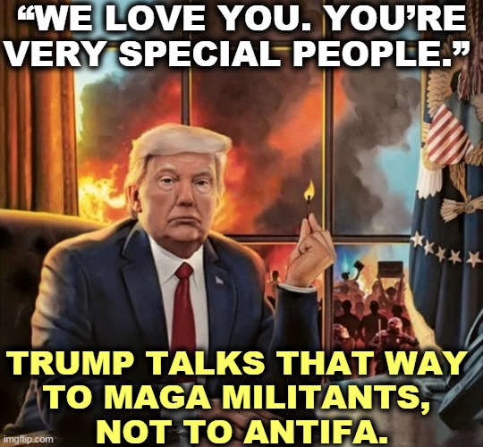 Blaming the MAGA Capitol riot on antifa is just plain brain dead. It makes no sense. | “WE LOVE YOU. YOU’RE VERY SPECIAL PEOPLE.”; TRUMP TALKS THAT WAY 
TO MAGA MILITANTS, 
NOT TO ANTIFA. | image tagged in trump lost so he sets fire to america,trump,riots,capitol hill,maga | made w/ Imgflip meme maker