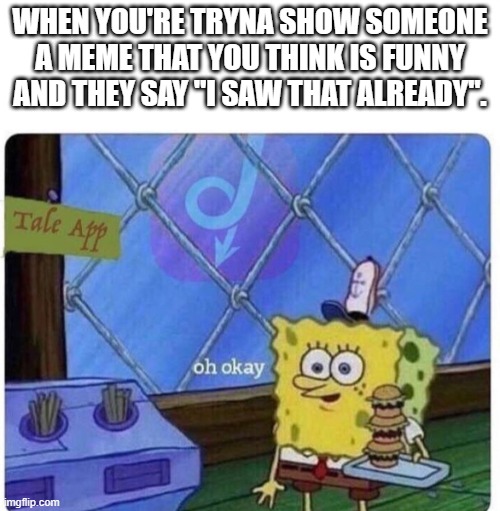 oh okay spongebob | WHEN YOU'RE TRYNA SHOW SOMEONE A MEME THAT YOU THINK IS FUNNY AND THEY SAY "I SAW THAT ALREADY". | image tagged in oh okay spongebob | made w/ Imgflip meme maker