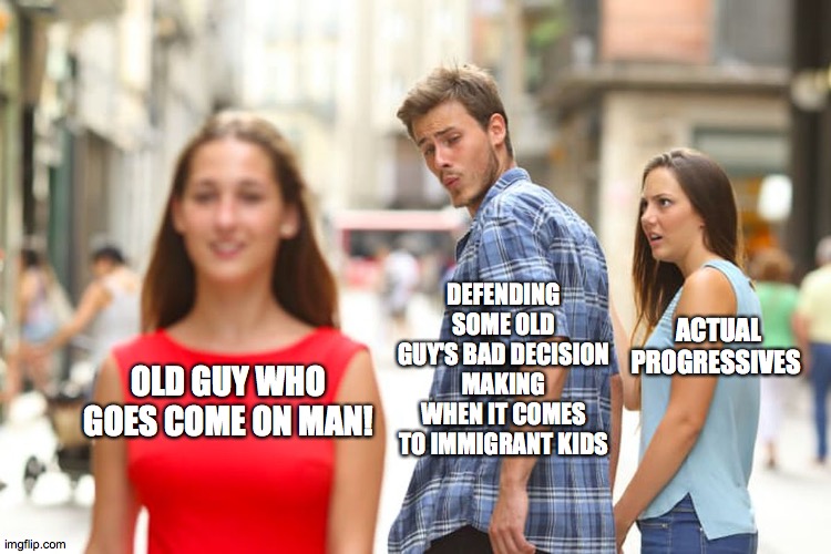 come on man | DEFENDING SOME OLD GUY'S BAD DECISION MAKING WHEN IT COMES TO IMMIGRANT KIDS; ACTUAL PROGRESSIVES; OLD GUY WHO GOES COME ON MAN! | image tagged in memes,distracted boyfriend | made w/ Imgflip meme maker