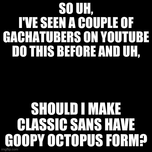 I don't have a channel yet. just asking for when I make one. | SO UH,
I'VE SEEN A COUPLE OF GACHATUBERS ON YOUTUBE DO THIS BEFORE AND UH, SHOULD I MAKE CLASSIC SANS HAVE GOOPY OCTOPUS FORM? | image tagged in memes,blank transparent square | made w/ Imgflip meme maker