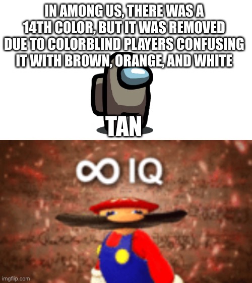 It is true | IN AMONG US, THERE WAS A 14TH COLOR, BUT IT WAS REMOVED DUE TO COLORBLIND PLAYERS CONFUSING IT WITH BROWN, ORANGE, AND WHITE; TAN | image tagged in blank white template,infinite iq,knowledge | made w/ Imgflip meme maker
