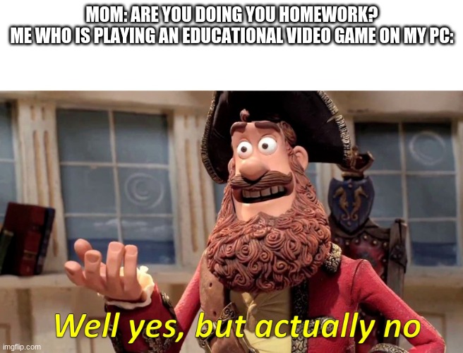 Well yes, but actually no | MOM: ARE YOU DOING YOU HOMEWORK?

ME WHO IS PLAYING AN EDUCATIONAL VIDEO GAME ON MY PC: | image tagged in well yes but actually no | made w/ Imgflip meme maker